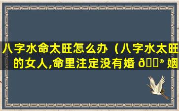 八字水命太旺怎么办（八字水太旺的女人,命里注定没有婚 💮 姻）